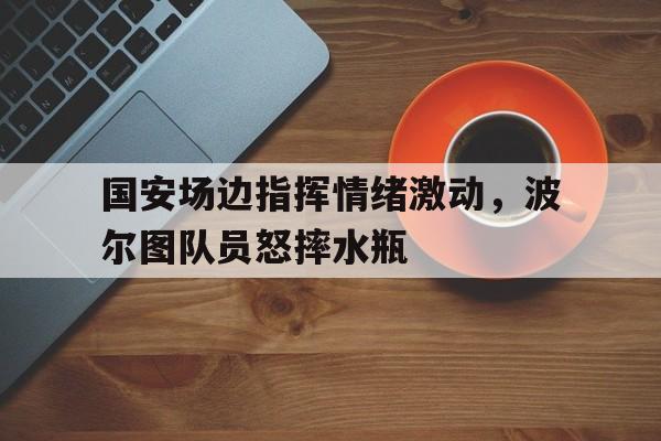 国安场边指挥情绪激动，波尔图队员怒摔水瓶